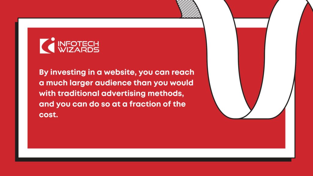 By investing in a website, you can reach a much larger audience than you would with traditional advertising methods, and you can do so at a fraction of the cost.